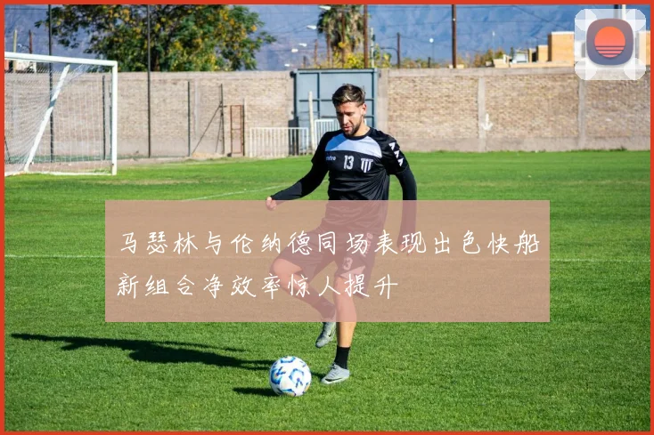 马瑟林与伦纳德同场表现出色快船新组合净效率惊人提升