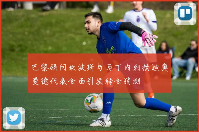 巴黎顾问坎波斯与马丁内利扬迪奥曼德代表会面引发转会猜测