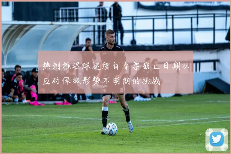 热刺推迟球迷续订季票截止日期以应对保级形势不明朗的挑战